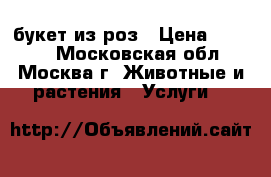 букет из роз › Цена ­ 1 500 - Московская обл., Москва г. Животные и растения » Услуги   